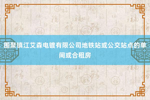 围聚镇江艾森电镀有限公司地铁站或公交站点的单间或合租房