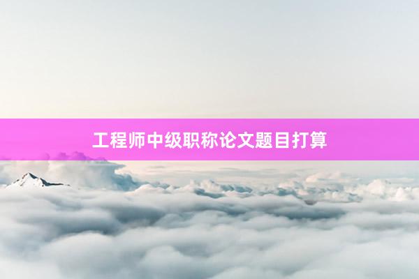 工程师中级职称论文题目打算