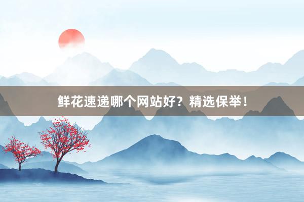 鲜花速递哪个网站好？精选保举！